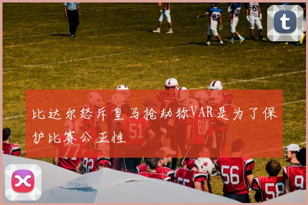 比达尔怒斥皇马抢劫称VAR是为了保护比赛公正性