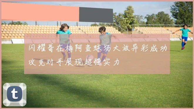 闪耀哥在梅阿查球场大放异彩成功攻克对手展现超强实力