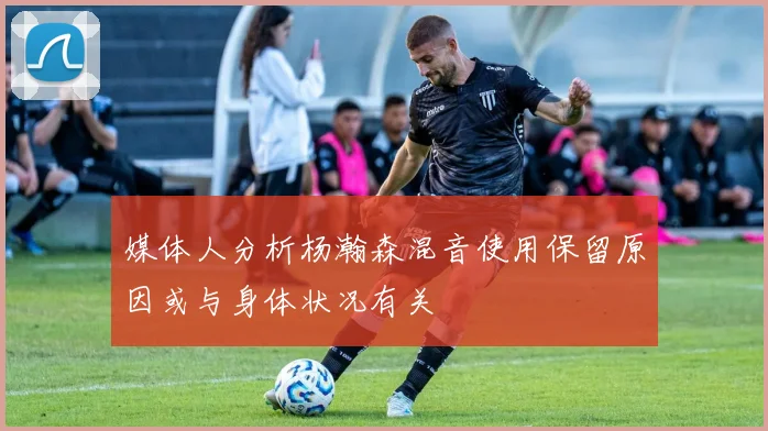 媒体人分析杨瀚森混音使用保留原因或与身体状况有关