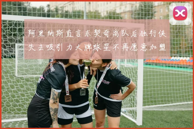 阿里纳斯直言东契奇离队后独行侠失去吸引力大牌球星不再愿意加盟