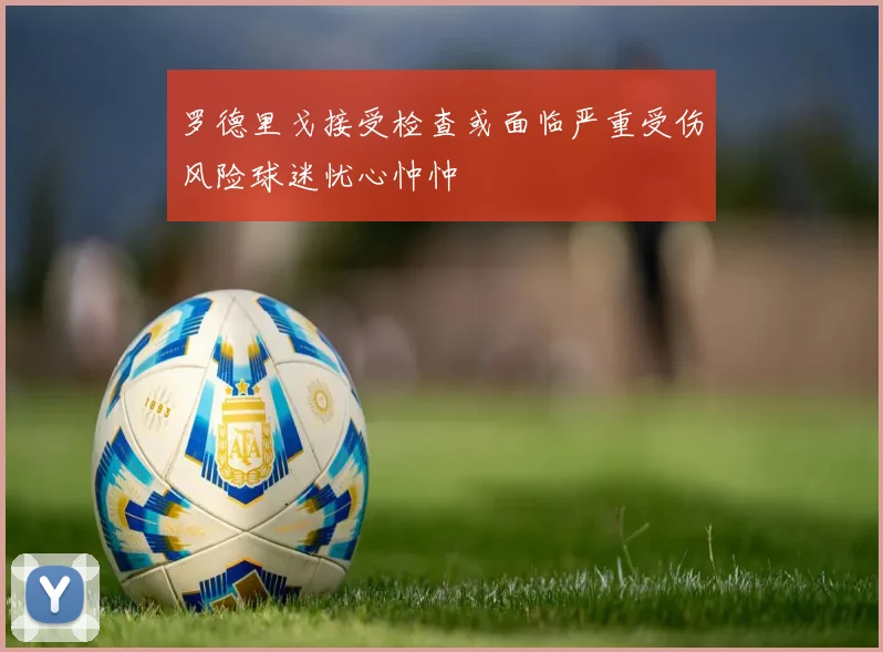 罗德里戈接受检查或面临严重受伤风险球迷忧心忡忡