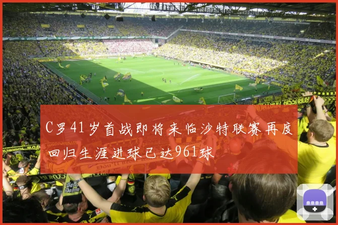 C罗41岁首战即将来临沙特联赛再度回归生涯进球已达961球