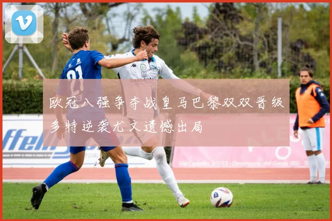 欧冠八强争夺战皇马巴黎双双晋级多特逆袭尤文遗憾出局
