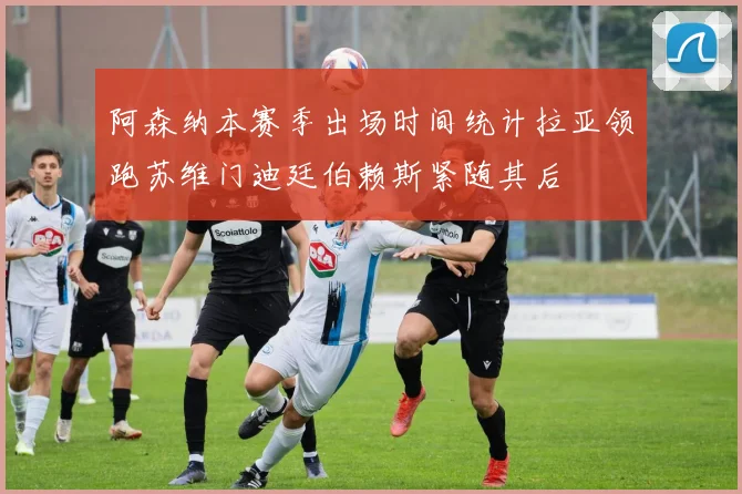 阿森纳本赛季出场时间统计拉亚领跑苏维门迪廷伯赖斯紧随其后