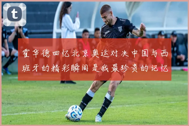 霍华德回忆北京奥运对决中国与西班牙的精彩瞬间是我最珍贵的记忆之一